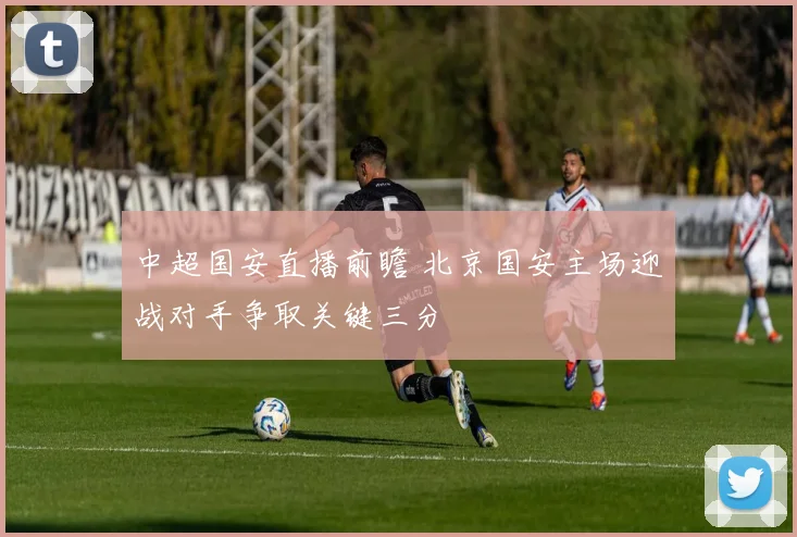 中超国安直播前瞻 北京国安主场迎战对手争取关键三分