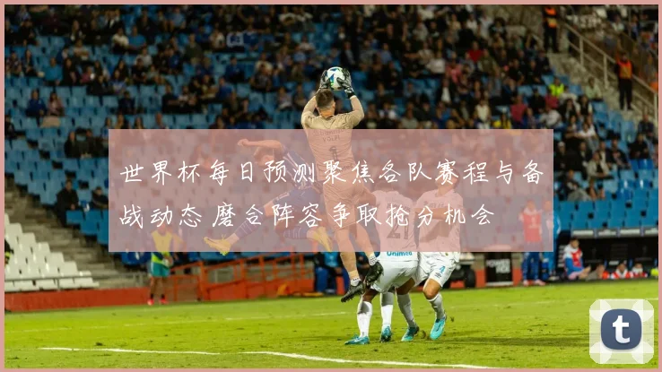 世界杯每日预测聚焦各队赛程与备战动态 磨合阵容争取抢分机会
