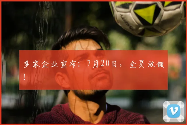 多家企业宣布:7月20日,全员放假!