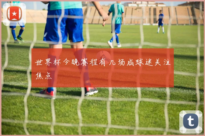 世界杯今晚赛程有几场成球迷关注焦点