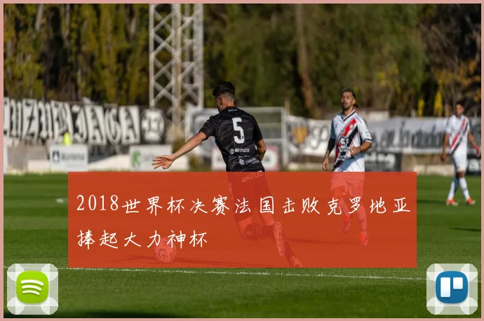 2018世界杯决赛法国击败克罗地亚捧起大力神杯