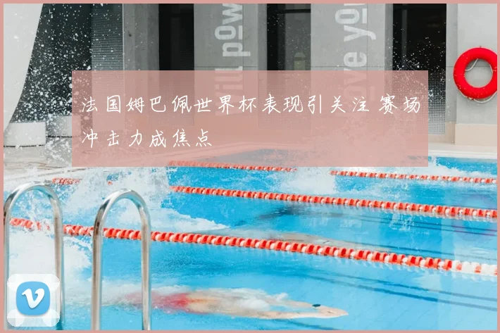 法国姆巴佩世界杯表现引关注 赛场冲击力成焦点