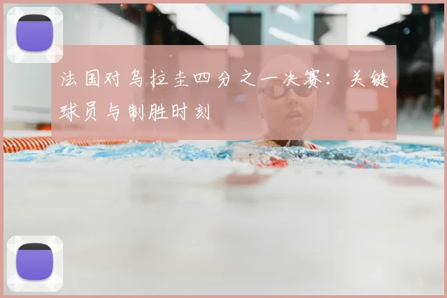 法国对乌拉圭四分之一决赛:关键球员与制胜时刻