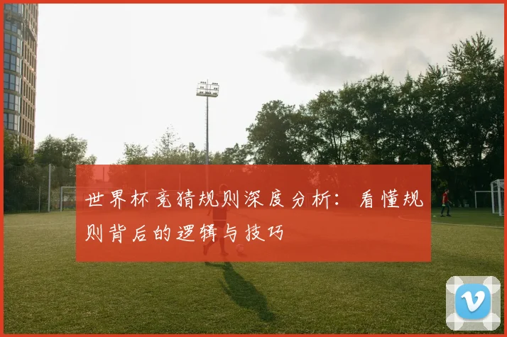 世界杯竞猜规则深度分析：看懂规则背后的逻辑与技巧