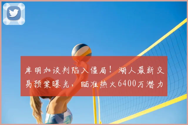 库明加谈判陷入僵局!湖人最新交易预案曝光,瞄准热火6400万潜力锋线